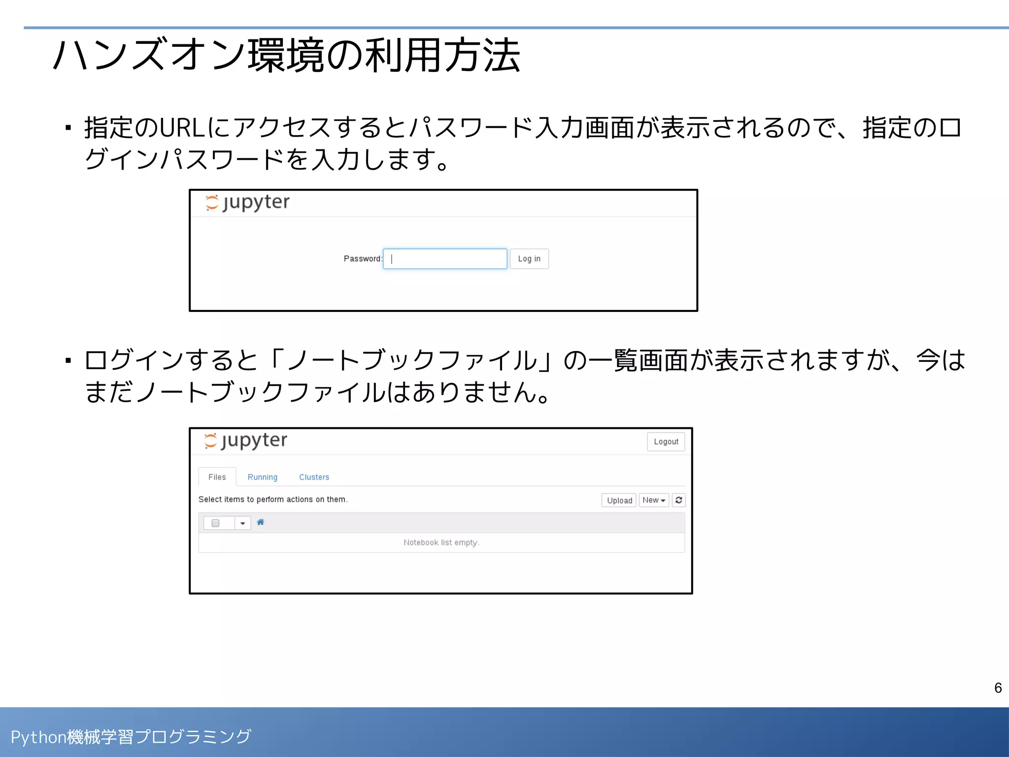6
Python 機械学習プログラミング
ハンズオン環境の利用方法
■
右上のプルダウンメニューから「New」→「Python 2」を選択すると新しい
ノートブックが開きます。
■
タイトル部分をクリックすると、新しいタイトルが設定できます。「<タイト
ル>.ipynb」が対応するファイル名になります。（タイトルには日本語は使え
ません。）
 