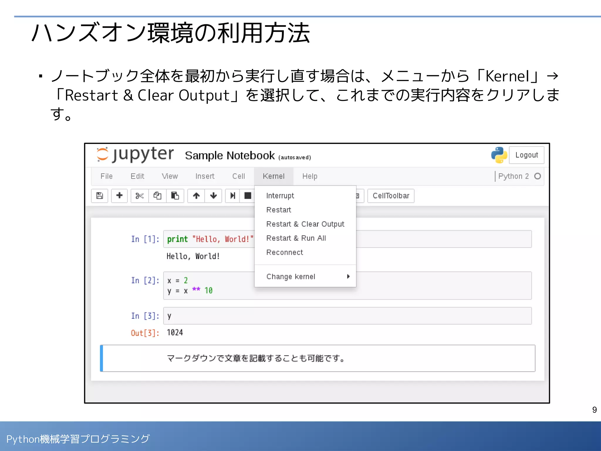 9
Python 機械学習プログラミング
ハンズオン環境の利用方法
■
空のセルで次のコマンドを実行すると、演習用のノートブックがダウンロード
できます。
- ノートブックファイル一覧画面で下記のノートブックを開きます。
「jupyter_ml4se_commentary」⇒「Solutions」⇒「Titanic Example.ipynb」
!git clone https://github.com/enakai00/jupyter_ml4se_commentary
 