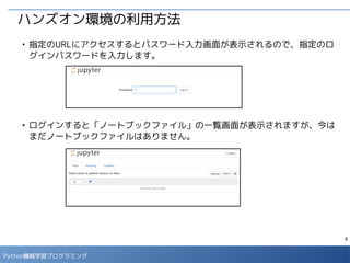 6
Python 機械学習プログラミング
ハンズオン環境の利用方法
■
右上のプルダウンメニューから「New」→「Python 2」を選択すると新しい
ノートブックが開きます。
■
タイトル部分をクリックすると、新しいタイトルが設定できます。「<タイト
ル>.ipynb」が対応するファイル名になります。（タイトルには日本語は使え
ません。）
 