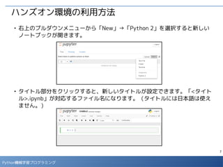 7
Python 機械学習プログラミング
ハンズオン環境の利用方法
■
ノートブック上では、セルにプログラムコードを入力して、「▶」ボタン、も
しくは [Ctrl] + [Enter] で実行すると結果が表示されます。
■
マークダウン形式のセルには説明文を記載することができます。
セルの形式を選択
マークダウン形式のセル
コード形式のセル
変数に値を設定
変数の値を表示
 