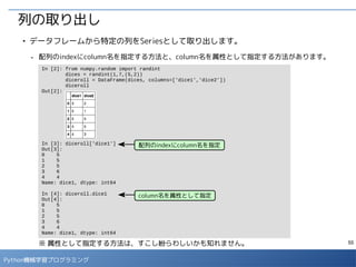 55
Python機械学習プログラミング
行単位でのIteration処理
■
DataFrameの行ごとに処理をする際は、iterrows()メソッドを利用します。
- 各行のindexとその行を表すSeriesオブジェクトが順番に取得できます。
In [15]: cities
Out[15]:
In [16]: for index, line in cities.iterrows():
print 'Index:', index
print line, 'n'
Index: 0
City Tokyo
Humidity 44
Temperature 25
Name: 0, dtype: object
Index: 1
City Osaka
Humidity 42
Temperature 28.2
Name: 1, dtype: object
Index: 2
City Nagoya
Humidity NaN
Temperature 27.3
Name: 2, dtype: object
（・・以下略・・）
 