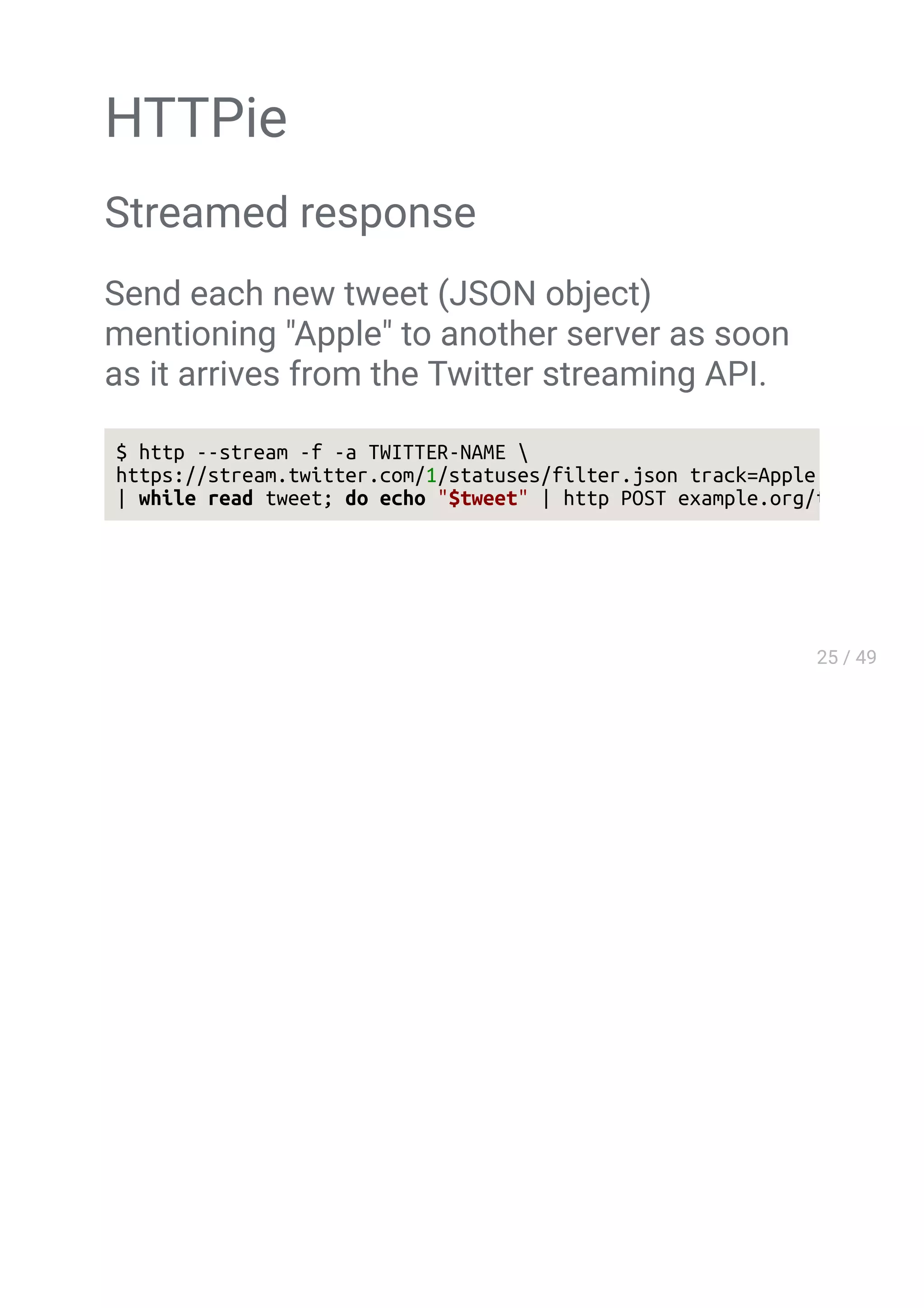 HTTPie
Streamed response
Send each new tweet (JSON object)
mentioning "Apple" to another server as soon
as it arrives from the Twitter streaming API.
$ http --stream -f -a TWITTER-NAME 
https://stream.twitter.com/1/statuses/filter.json track=Apple 
| while read tweet; do echo "$tweet" | http POST example.org/tweets ;
 