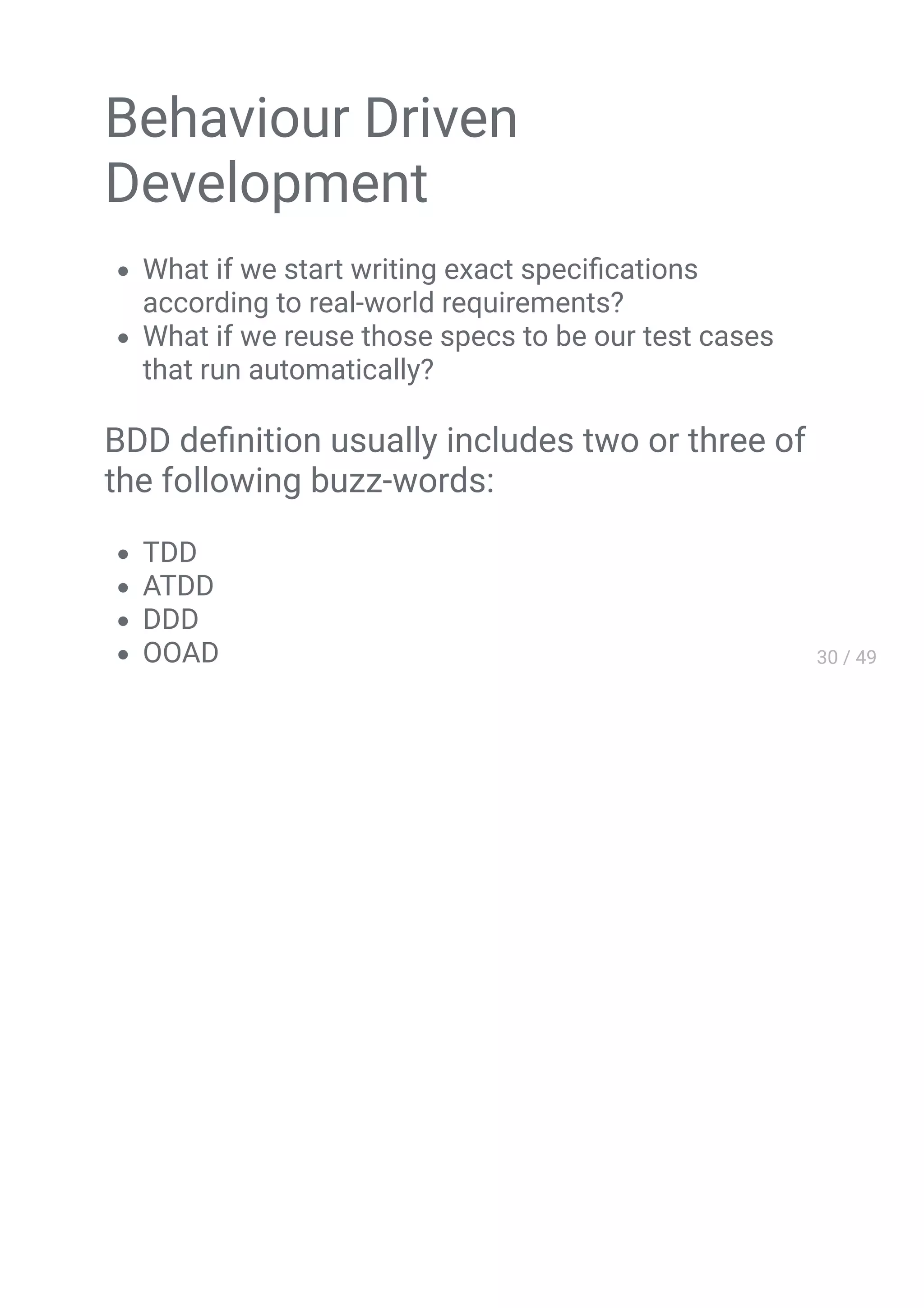 Behaviour Driven
Development
What if we start writing exact speciﬁcations
according to real-world requirements?
What if we reuse those specs to be our test cases
that run automatically?
BDD deﬁnition usually includes two or three of
the following buzz-words:
TDD
ATDD
DDD
 