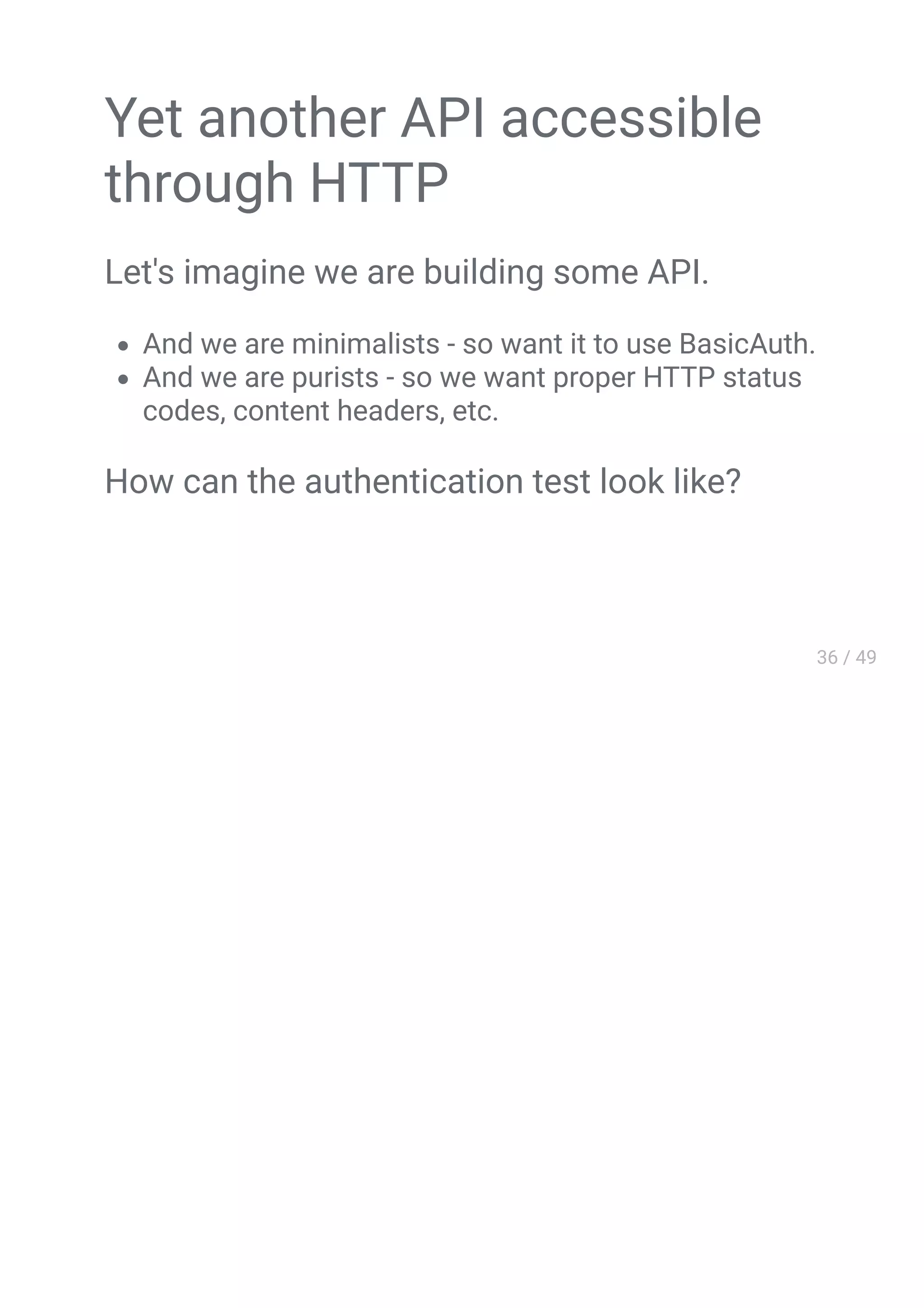 Yet another API accessible
through HTTP
Let's imagine we are building some API.
And we are minimalists - so want it to use BasicAuth.
And we are purists - so we want proper HTTP status
codes, content headers, etc.
How can the authentication test look like?
 