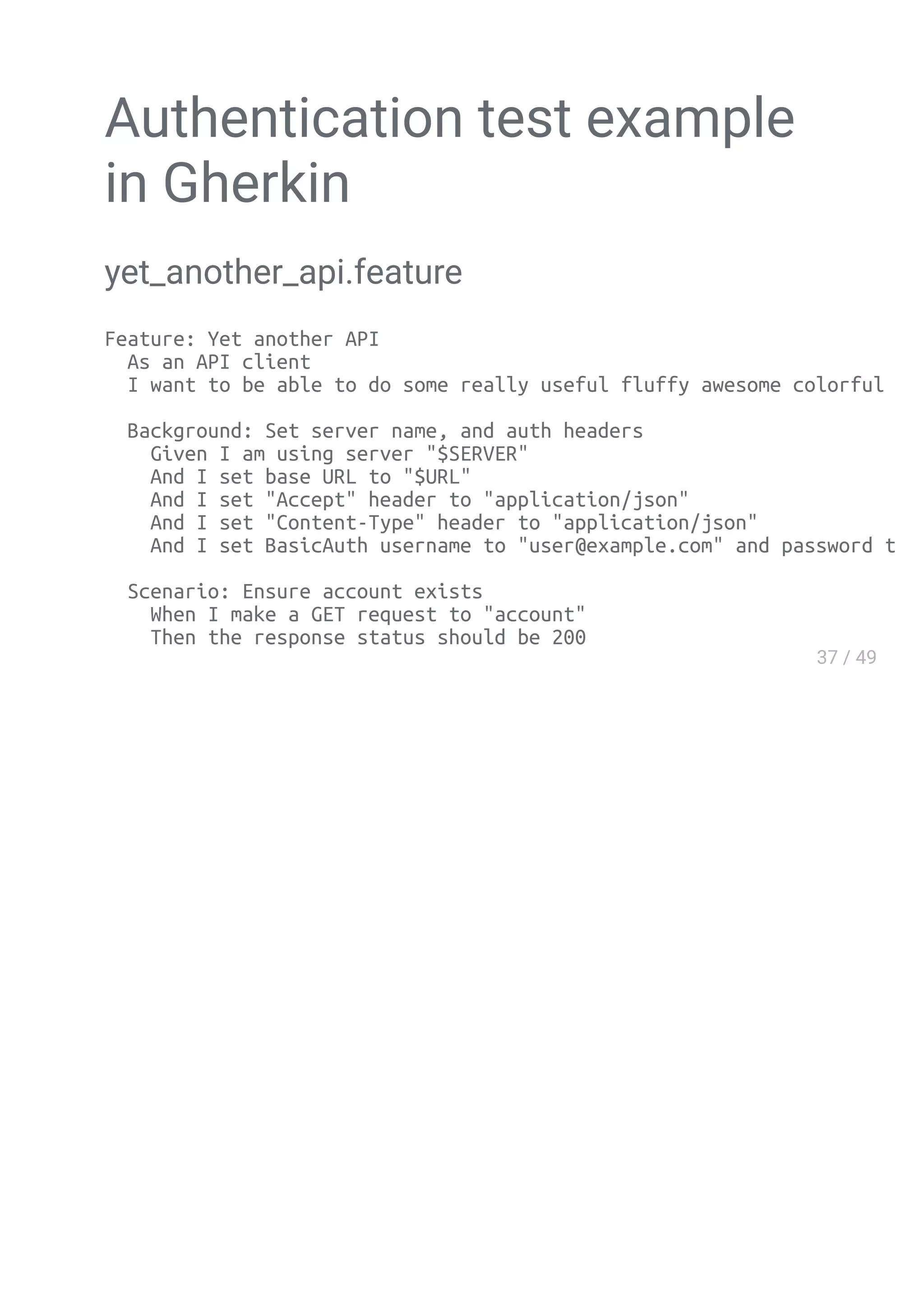 Authentication test example
in Gherkin
yet_another_api.feature
Feature: Yet another API
As an API client
I want to be able to do some really useful fluffy awesome colorful stuff
Background: Set server name, and auth headers
Given I am using server "$SERVER"
And I set base URL to "$URL"
And I set "Accept" header to "application/json"
And I set "Content-Type" header to "application/json"
And I set BasicAuth username to "user@example.com" and password to "password
Scenario: Ensure account exists
When I make a GET request to "account"
Then the response status should be 200
 