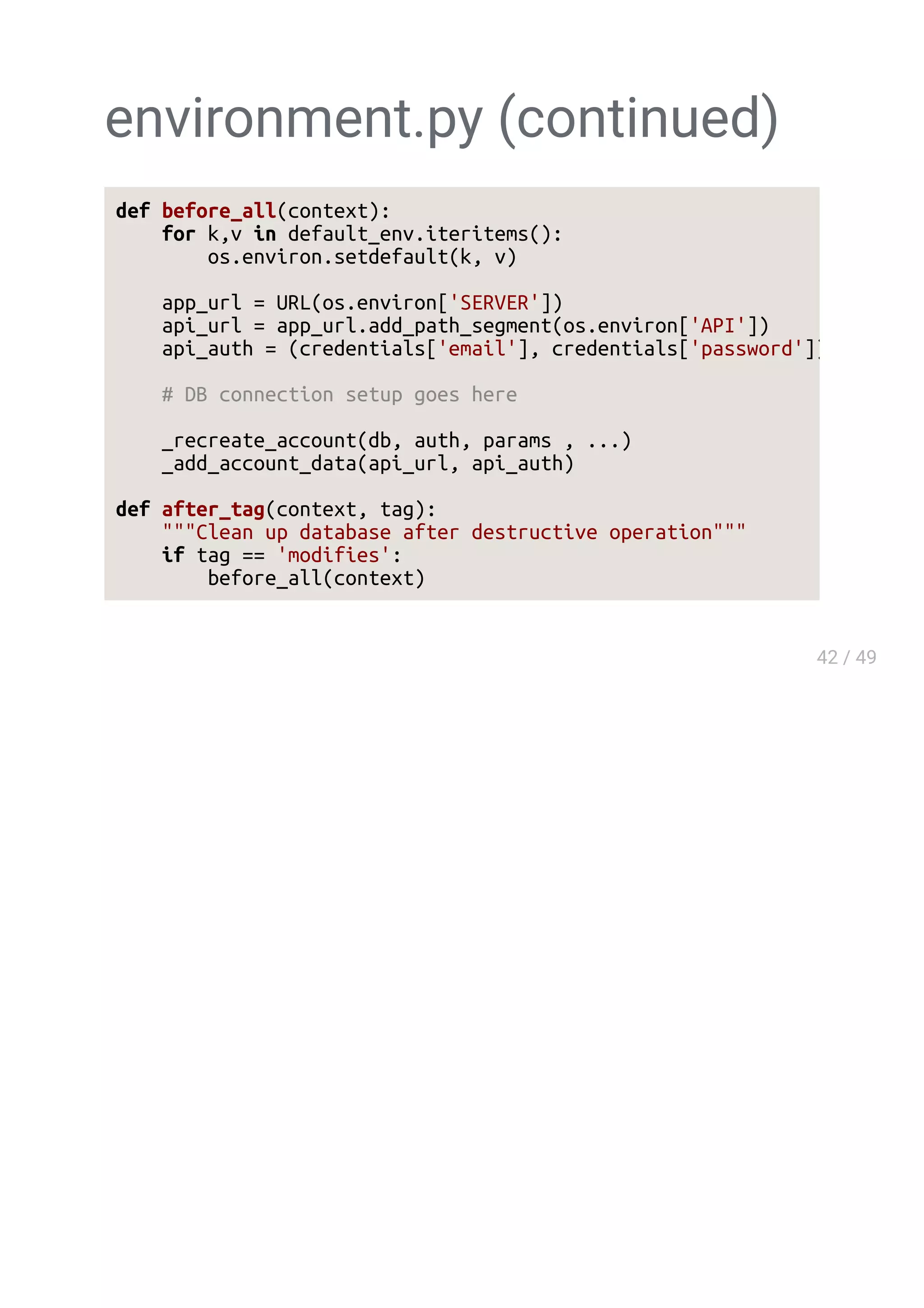 environment.py (continued)
def before_all(context):
for k,v in default_env.iteritems():
os.environ.setdefault(k, v)
app_url = URL(os.environ['SERVER'])
api_url = app_url.add_path_segment(os.environ['API'])
api_auth = (credentials['email'], credentials['password'])
# DB connection setup goes here
_recreate_account(db, auth, params , ...)
_add_account_data(api_url, api_auth)
def after_tag(context, tag):
"""Clean up database after destructive operation"""
if tag == 'modifies':
before_all(context)
 