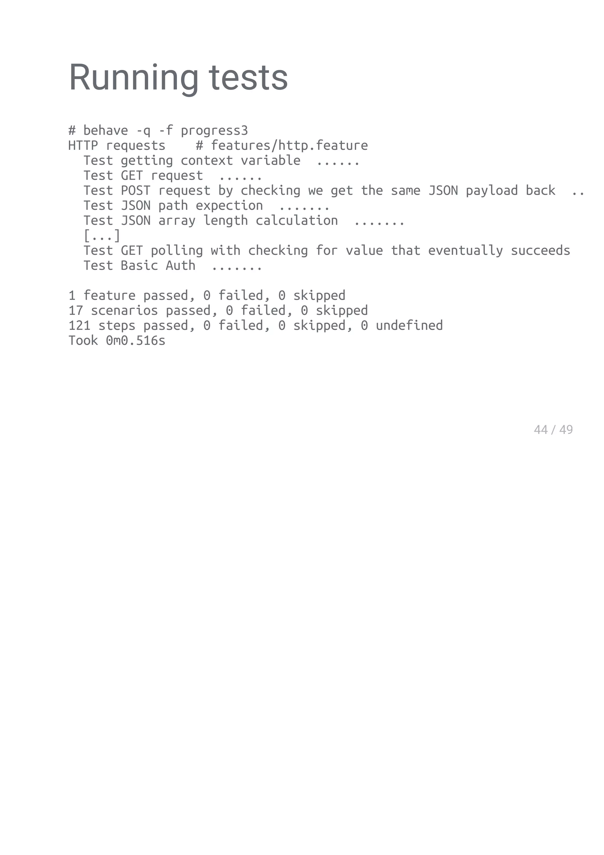 Running tests
# behave -q -f progress3
HTTP requests # features/http.feature
Test getting context variable ......
Test GET request ......
Test POST request by checking we get the same JSON payload back .......
Test JSON path expection .......
Test JSON array length calculation .......
[...]
Test GET polling with checking for value that eventually succeeds ......
Test Basic Auth .......
1 feature passed, 0 failed, 0 skipped
17 scenarios passed, 0 failed, 0 skipped
121 steps passed, 0 failed, 0 skipped, 0 undefined
Took 0m0.516s
 