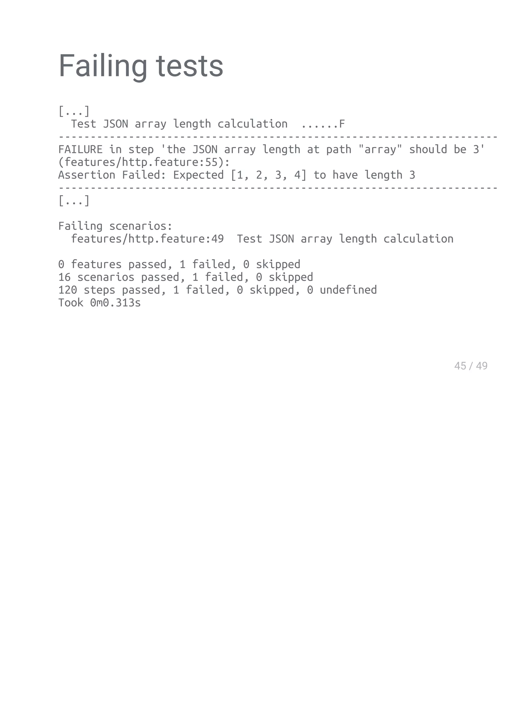 Failing tests
[...]
Test JSON array length calculation ......F
--------------------------------------------------------------------------------
FAILURE in step 'the JSON array length at path "array" should be 3'
(features/http.feature:55):
Assertion Failed: Expected [1, 2, 3, 4] to have length 3
--------------------------------------------------------------------------------
[...]
Failing scenarios:
features/http.feature:49 Test JSON array length calculation
0 features passed, 1 failed, 0 skipped
16 scenarios passed, 1 failed, 0 skipped
120 steps passed, 1 failed, 0 skipped, 0 undefined
Took 0m0.313s
 