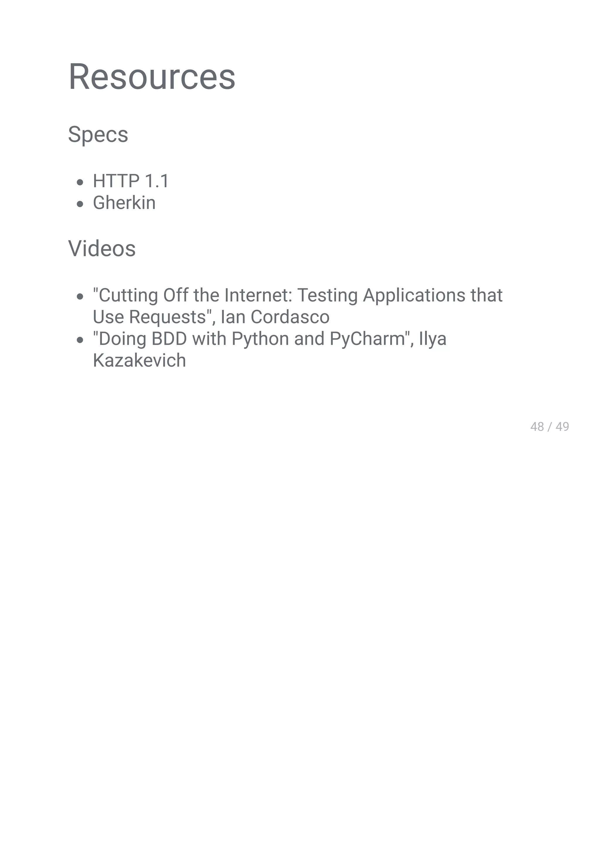 Resources
Specs
HTTP 1.1
Gherkin
Videos
"Cutting Off the Internet: Testing Applications that
Use Requests", Ian Cordasco
"Doing BDD with Python and PyCharm", Ilya
Kazakevich
 