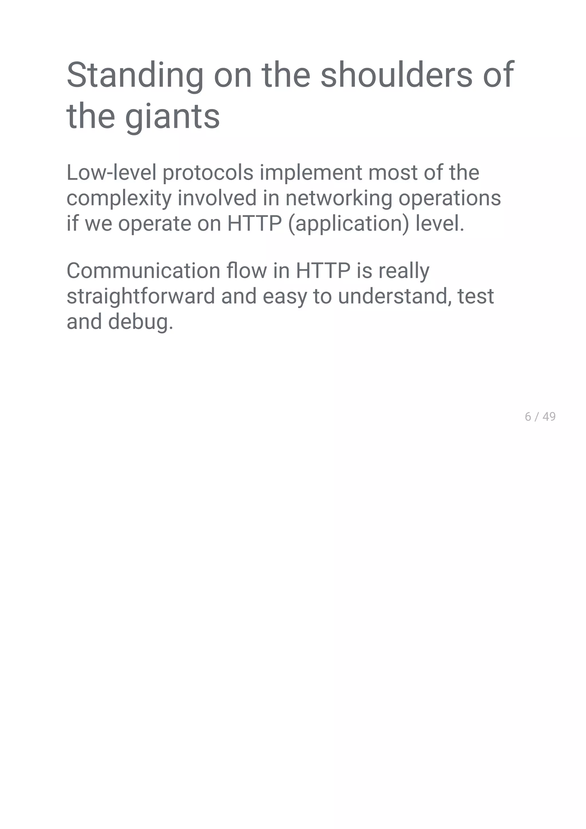 Standing on the shoulders of
the giants
Low-level protocols implement most of the
complexity involved in networking operations
if we operate on HTTP (application) level.
Communication ﬂow in HTTP is really
straightforward and easy to understand, test
and debug.
 