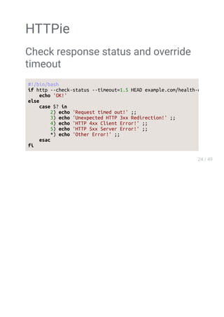 HTTPie
Check response status and override
timeout
#!/bin/bash
if http --check-status --timeout=1.5 HEAD example.com/health-check &> /dev/null
echo 'OK!'
else
case $? in
2) echo 'Request timed out!' ;;
3) echo 'Unexpected HTTP 3xx Redirection!' ;;
4) echo 'HTTP 4xx Client Error!' ;;
5) echo 'HTTP 5xx Server Error!' ;;
*) echo 'Other Error!' ;;
esac
fi
 
