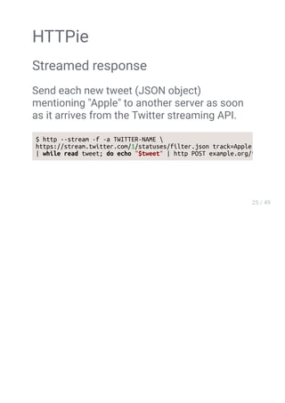 HTTPie
Streamed response
Send each new tweet (JSON object)
mentioning "Apple" to another server as soon
as it arrives from the Twitter streaming API.
$ http --stream -f -a TWITTER-NAME 
https://stream.twitter.com/1/statuses/filter.json track=Apple 
| while read tweet; do echo "$tweet" | http POST example.org/tweets ;
 