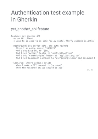 Authentication test example
in Gherkin
yet_another_api.feature
Feature: Yet another API
As an API client
I want to be able to do some really useful fluffy awesome colorful stuff
Background: Set server name, and auth headers
Given I am using server "$SERVER"
And I set base URL to "$URL"
And I set "Accept" header to "application/json"
And I set "Content-Type" header to "application/json"
And I set BasicAuth username to "user@example.com" and password to "password
Scenario: Ensure account exists
When I make a GET request to "account"
Then the response status should be 200
 