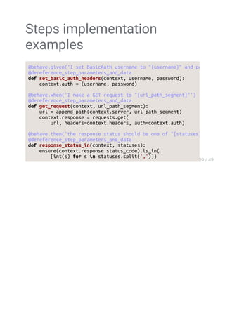 Steps implementation
examples
@behave.given('I set BasicAuth username to "{username}" and password to "{passw
@dereference_step_parameters_and_data
def set_basic_auth_headers(context, username, password):
context.auth = (username, password)
@behave.when('I make a GET request to "{url_path_segment}"')
@dereference_step_parameters_and_data
def get_request(context, url_path_segment):
url = append_path(context.server, url_path_segment)
context.response = requests.get(
url, headers=context.headers, auth=context.auth)
@behave.then('the response status should be one of "{statuses}"')
@dereference_step_parameters_and_data
def response_status_in(context, statuses):
ensure(context.response.status_code).is_in(
[int(s) for s in statuses.split(',')])
 