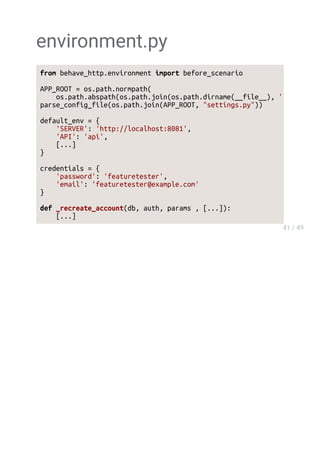 environment.py
from behave_http.environment import before_scenario
APP_ROOT = os.path.normpath(
os.path.abspath(os.path.join(os.path.dirname(__file__), '..'
parse_config_file(os.path.join(APP_ROOT, "settings.py"))
default_env = {
'SERVER': 'http://localhost:8081',
'API': 'api',
[...]
}
credentials = {
'password': 'featuretester',
'email': 'featuretester@example.com'
}
def _recreate_account(db, auth, params , [...]):
[...]
 