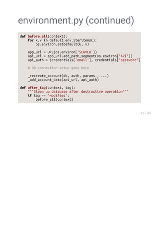 environment.py (continued)
def before_all(context):
for k,v in default_env.iteritems():
os.environ.setdefault(k, v)
app_url = URL(os.environ['SERVER'])
api_url = app_url.add_path_segment(os.environ['API'])
api_auth = (credentials['email'], credentials['password'])
# DB connection setup goes here
_recreate_account(db, auth, params , ...)
_add_account_data(api_url, api_auth)
def after_tag(context, tag):
"""Clean up database after destructive operation"""
if tag == 'modifies':
before_all(context)
 