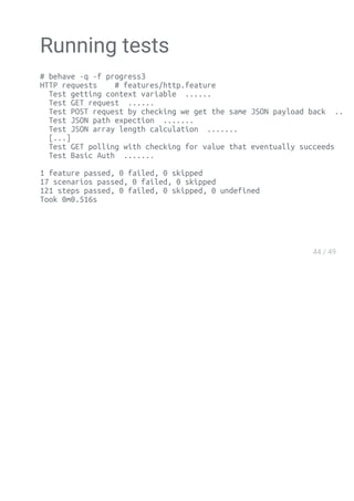 Running tests
# behave -q -f progress3
HTTP requests # features/http.feature
Test getting context variable ......
Test GET request ......
Test POST request by checking we get the same JSON payload back .......
Test JSON path expection .......
Test JSON array length calculation .......
[...]
Test GET polling with checking for value that eventually succeeds ......
Test Basic Auth .......
1 feature passed, 0 failed, 0 skipped
17 scenarios passed, 0 failed, 0 skipped
121 steps passed, 0 failed, 0 skipped, 0 undefined
Took 0m0.516s
 