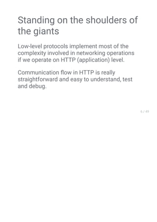 Standing on the shoulders of
the giants
Low-level protocols implement most of the
complexity involved in networking operations
if we operate on HTTP (application) level.
Communication ﬂow in HTTP is really
straightforward and easy to understand, test
and debug.
 