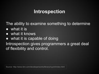 Introspection

The ability to examine something to determine
● what it is
● what it knows
● what it is capable of doing
Introspection gives programmers a great deal
of flexibility and control.



Source: http://www.ibm.com/developerworks/library/l-pyint/index.html
 