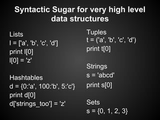 Syntactic Sugar for very high level
            data structures
Lists                         Tuples
l = ['a', 'b', 'c', 'd']      t = ('a', 'b', 'c', 'd')
print l[0]                    print t[0]
l[0] = 'z'
                              Strings
Hashtables                    s = 'abcd'
d = {0:'a', 100:'b', 5:'c'}   print s[0]
print d[0]
d['strings_too'] = 'z'        Sets
                              s = {0, 1, 2, 3}
 