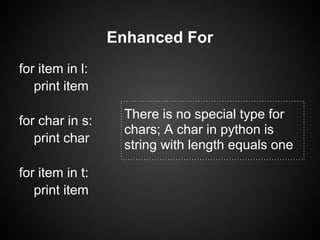 Enhanced For
for item in l:
   print item

for char in s:    There is no special type for
                  chars; A char in python is
   print char
                  string with length equals one

for item in t:
   print item
 