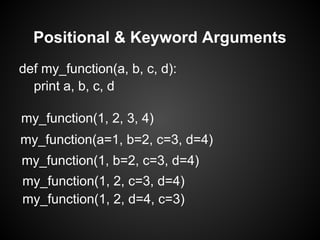 Positional & Keyword Arguments
def my_function(a, b, c, d):
  print a, b, c, d

my_function(1, 2, 3, 4)
my_function(a=1, b=2, c=3, d=4)
my_function(1, b=2, c=3, d=4)
my_function(1, 2, c=3, d=4)
my_function(1, 2, d=4, c=3)
 