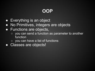 OOP
● Everything is an object
● No Primitives, integers are objects
● Functions are objects,
  ○ you can send a function as parameter to another
    function
  ○ you can have a list of functions
● Classes are objects!
 