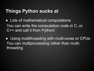 Things Python sucks at
● Lots of mathematical computations
You can write the computation code in C ,or
C++ and call it from Python!

● Using multithreading with mutli-cores or CPUs
You can multiprocessing rather than multi-
threading
 