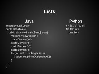 Lists
                 Java                             Python
import java.util.Vector                       x = ['a', 'b', 'c', 'd']
public class Main {                           for item in x:
  public static void main(String[] args) {       print item
     Vector x = new Vector();
     x.addElement("a")
     x.addElement("b")
     x.addElement("c")
     x.addElement("d")
     for (int i = 0 ; i < x.length; i++) {
        System.out.println(x.elementAt(i));
     }
  }
}
 