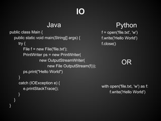 IO
                     Java                                      Python
public class Main {                                  f = open('file.txt', 'w')
  public static void main(String[] args) {           f.write('Hello World')
     try {                                           f.close()
        File f = new File('file.txt');
        PrintWriter ps = new PrintWriter(
                  new OutputStreamWriter(
                       new File OutputStream(f)));
                                                                  OR
        ps.print("Hello World")
     }
     catch (IOException e) {
                                                     with open('file.txt, 'w') as f:
        e.printStackTrace();
                                                          f.write('Hello World')
     }
  }
}
 