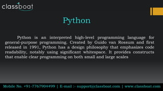 Python
Python is an interpreted high-level programming language for
general-purpose programming. Created by Guido van Rossum and first
released in 1991, Python has a design philosophy that emphasizes code
readability, notably using significant whitespace. It provides constructs
that enable clear programming on both small and large scales
Mobile No. +91-7767904499 | E-mail :- support@classboat.com | www.classboat.com
 