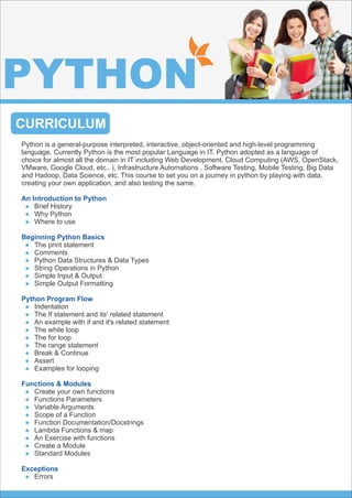 CURRICULUM
PYTHON
Python is a general-purpose interpreted, interactive, object-oriented and high-level programming
language. Currently Python is the most popular Language in IT. Python adopted as a language of
choice for almost all the domain in IT including Web Development, Cloud Computing (AWS, OpenStack,
VMware, Google Cloud, etc.. ), Infrastructure Automations , Software Testing, Mobile Testing, Big Data
and Hadoop, Data Science, etc. This course to set you on a journey in python by playing with data,
creating your own application, and also testing the same.
An Introduction to Python
Brief History
Why Python
Where to use
Beginning Python Basics
The print statement
Comments
Python Data Structures & Data Types
String Operations in Python
Simple Input & Output
Simple Output Formatting
Python Program Flow
Indentation
The If statement and its' related statement
An example with if and it's related statement
The while loop
The for loop
The range statement
Break & Continue
Assert
Examples for looping
Functions & Modules
Create your own functions
Functions Parameters
Variable Arguments
Scope of a Function
Function Documentation/Docstrings
Lambda Functions & map
An Exercise with functions
Create a Module
Standard Modules
Exceptions
Errors
 