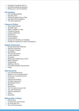 Exception Handling with try
Handling Multiple Exceptions
Writing your own Exceptions
File Handling
File Handling Modes
Reading Files
Writing & Appending to Files
Handling File Exceptions
The with statement
Classes In Python
New Style Classes
Variable Type
Static Variable in class
Creating Classes
Instance Methods
Inheritance
Polymorphism
Encapsulation
Scope and Visibility of Variables
Exception Classes & Custom Exceptions
Regular Expressions
Simple Character Matches
Special Characters
Character Classes
Quantiﬁers
The Dot Character
Greedy Matches
Grouping
Matching at Beginning or End
Match Objects
Substituting
Splitting a String
Compiling Regular Expressions
Flags
Data Structures
List Comprehensions
Nested List Comprehensions
Dictionary Comprehensions
Functions
Default Parameters
Variable Arguments
Specialized Sorts
Iterators
Generators
The Functions any and all
The with Statement
Data Compression
Closer
Decorator
Writing GUIs in Python
Introduction
Components and Events
An Example GUI
The root Component
 