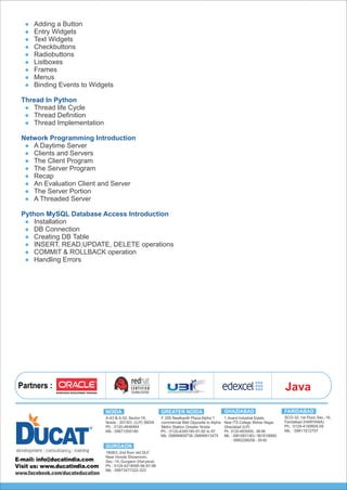 Partners :
Ph. : 0120-4345190-91-92 to 97
Mb. :09899909738, 09899913475
GREATER NOIDANOIDA
A-43 & A-52, Sector-16,
Noida - 201301, (U.P.) INDIA
Ph. : 0120-4646464
Mb. : 09871055180
GHAZIABAD
1,Anand Industrial Estate,
Near ITS College, Mohan Nagar,
Ghaziabad (U.P.)
Ph.: 0120-4835400...98-99
Mb. : 09810831363 / 9818106660
: 08802288258 - 59-60
GURGAON
1808/2, 2nd floor old DLF,
Near Honda Showroom,
Sec.-14, Gurgaon (Haryana)
Ph. : 0124-4219095-96-97-98
Mb. : 09873477222-333
SCO-32, 1st Floor, Sec.-16,
Faridabad (HARYANA)
Ph. : 0129-4150605-09
Mb. : 09811612707
FARIDABAD
www.facebook.com/ducateducation
Java
F 205 Neelkanth Plaza Alpha 1
commercial Belt Opposite to Alpha
Metro Station Greater Noida
Adding a Button
Entry Widgets
Text Widgets
Checkbuttons
Radiobuttons
Listboxes
Frames
Menus
Binding Events to Widgets
Thread In Python
Thread life Cycle
Thread Deﬁnition
Thread Implementation
Network Programming Introduction
A Daytime Server
Clients and Servers
The Client Program
The Server Program
Recap
An Evaluation Client and Server
The Server Portion
A Threaded Server
Python MySQL Database Access Introduction
Installation
DB Connection
Creating DB Table
INSERT, READ,UPDATE, DELETE operations
COMMIT & ROLLBACK operation
Handling Errors
 