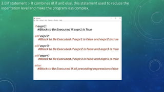 3.Elif statement :- It combines of if and else. this statement used to reduce the
indentation level and make the program less complex.
 