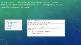 For loop: - This loop is basically used for sequences and range function.
in the example given below until the variable x is in the range of 1 to the user
input value the program will execute
 