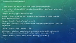 PYTHON COLLECTIONS (ARRAYS)
.
• There are four collection data types in the Python programming language:
(a) List: - A list is a collection which is ordered and changeable. In Python lists are written with
square brackets.
Example: - thislist = ["apple", "banana", "cherry"]
(b)Tuple: - A tuple is a collection which is ordered and unchangeable. In Python tuples are
written with round brackets.
Example: - thistuple = ("apple", "banana", "cherry")
(c)Set: - A set is a collection which is unordered and unindexed. In Python, sets are written with
curly brackets.
Example: - thisset = {"apple", "banana", "cherry"}
(d)Dictionary: - A dictionary is a collection which is unordered, changeable and indexed. In
Python dictionaries are written with curly brackets, and they have keys and values.
Example: - thisdict = { "brand": "Ford", "model": "Mustang", "year": 1964}
 