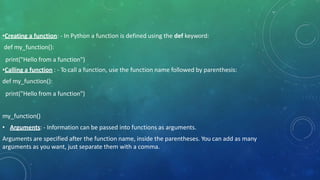 •Creating a function: - In Python a function is defined using the def keyword:
def my_function():
print("Hello from a function")
•Calling a function : - To call a function, use the function name followed by parenthesis:
def my_function():
print("Hello from a function")
my_function()
• Arguments: - Information can be passed into functions as arguments.
Arguments are specified after the function name, inside the parentheses. You can add as many
arguments as you want, just separate them with a comma.
 