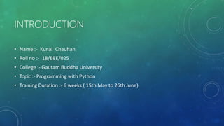 INTRODUCTION
• Name :- Kunal Chauhan
• Roll no :- 18/BEE/025
• College :- Gautam Buddha University
• Topic :- Programming with Python
• Training Duration :- 6 weeks ( 15th May to 26th June)
 