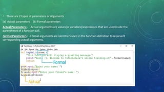 • There are 2 types of parameters or Arguments
(a) Actual parameters
Actual Parameters: -
(b) Formal parameters
Actual arguments are values(or variables)/expressions that are used inside the
parentheses of a function call.
Formal Parameters : - Formal arguments are identifiers used in the function definition to represent
corresponding actual arguments.
 