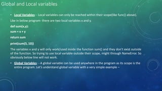 Global and Local variables
• Local Variables: - Local variables can only be reached within their scope(like func() above).
Like in below program- there are two local variables x and y.
def sum(x,y):
sum = x + y
return sum
print(sum(5, 10))
The variables x and y will only work/used inside the function sum() and they don’t exist outside
of the function. So trying to use local variable outside their scope, might through NameError. So
obviously below line will not work.
• Global Variables: - A global variable can be used anywhere in the program as its scope is the
entire program. Let’s understand global variable with a very simple example –
 