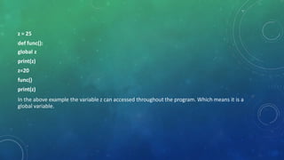 z = 25
def func():
global z
print(z)
z=20
func()
print(z)
In the above example the variable z can accessed throughout the program. Which means it is a
global variable.
 