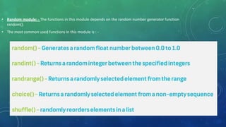 • Random module: - The functions in this module depends on the random number generator function
random().
• The most common used functions in this module is : -
 