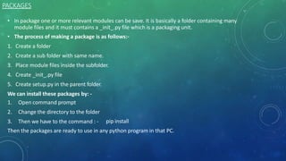 PACKAGES
• In package one or more relevant modules can be save. It is basically a folder containing many
module files and it must contains a _init_.py file which is a packaging unit.
• The process of making a package is as follows:-
1. Create a folder
2. Create a sub folder with same name.
3. Place module files inside the subfolder.
4. Create _init_.py file
5. Create setup.py in the parent folder.
We can install these packages by: -
1. Open command prompt
2. Change the directory to the folder
3. Then we have to the command : - pip install
Then the packages are ready to use in any python program in that PC.
 