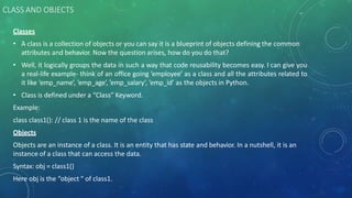 CLASS AND OBJECTS
Classes
• A class is a collection of objects or you can say it is a blueprint of objects defining the common
attributes and behavior. Now the question arises, how do you do that?
• Well, it logically groups the data in such a way that code reusability becomes easy. I can give you
a real-life example- think of an office going ’employee’ as a class and all the attributes related to
it like ’emp_name’, ’emp_age’, ’emp_salary’, ’emp_id’ as the objects in Python.
• Class is defined under a “Class” Keyword.
Example:
class class1(): // class 1 is the name of the class
Objects
Objects are an instance of a class. It is an entity that has state and behavior. In a nutshell, it is an
instance of a class that can access the data.
Syntax: obj = class1()
Here obj is the “object “ of class1.
 