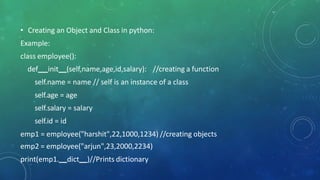 • Creating an Object and Class in python:
Example:
class employee():
def init (self,name,age,id,salary): //creating a function
self.name = name // self is an instance of a class
self.age = age
self.salary = salary
self.id = id
emp1 = employee("harshit",22,1000,1234) //creating objects
emp2 = employee("arjun",23,2000,2234)
print(emp1. dict )//Prints dictionary
 