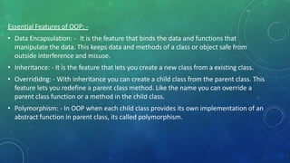 Essential Features of OOP: -
• Data Encapsulation: - It is the feature that binds the data and functions that
manipulate the data. This keeps data and methods of a class or object safe from
outside interference and misuse.
• Inheritance: - It is the feature that lets you create a new class from a existing class.
• Overrididng: - With inheritance you can create a child class from the parent class. This
feature lets you redefine a parent class method. Like the name you can override a
parent class function or a method in the child class.
• Polymorphism: - In OOP when each child class provides its own implementation of an
abstract function in parent class, its called polymorphism.
 