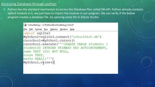 Accessing Database through python
• Python has the standard mechanism to access the Database files called DB-API. Python already contains
sqlite3 module in it, we just have to import the module in our program. We can verify if the below
program creates a database file ,by opening same file in SQLite Studio.
 