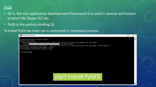 PyQt
• Qt is the GUI application development framework it is used in several well known
product like Skype VLC etc.
• PyQt is the python binding Qt
To install PyQt we have run a command in command prompt.
 