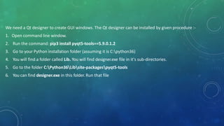 We need a Qt designer to create GUI windows. The Qt designer can be installed by given procedure :-
1. Open command line window.
2. Run the command: pip3 install pyqt5-tools==5.9.0.1.2
3. Go to your Python installation folder (assuming it is C:python36)
4. You will find a folder called Lib. You will find designer.exe file in it's sub-directories.
5. Go to the folder C:Python36Libsite-packagespyqt5-tools
6. You can find designer.exe in this folder. Run that file
 